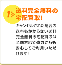 1 送料完全無料の宅配買取!キャンセルされた場合の送料もかからない送料完全無料の宅配買取は全国対応で遠方からも安心してご利用いただけます!